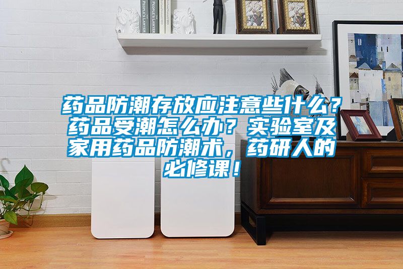 藥品防潮存放應注意些什么？藥品受潮怎么辦？實驗室及家用藥品防潮術，藥研人的必修課！